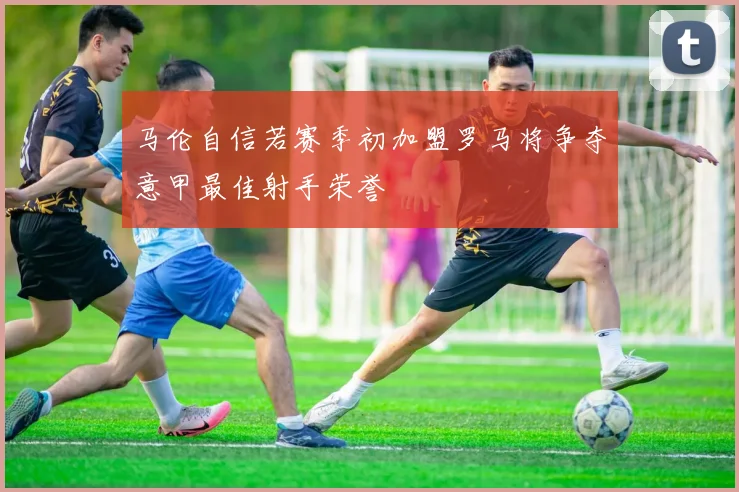 马伦自信若赛季初加盟罗马将争夺意甲最佳射手荣誉