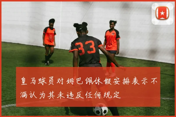 皇马球员对姆巴佩休假安排表示不满认为其未违反任何规定