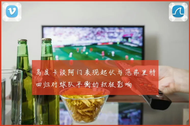 乌度卡谈阿门表现起伏与范弗里特回归对球队平衡的积极影响