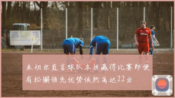 米切尔直言球队本该赢得比赛即便有松懈领先优势依然高达22分