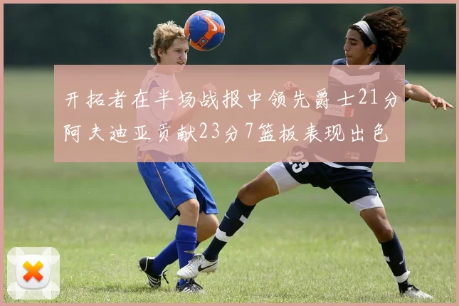 开拓者在半场战报中领先爵士21分阿夫迪亚贡献23分7篮板表现出色