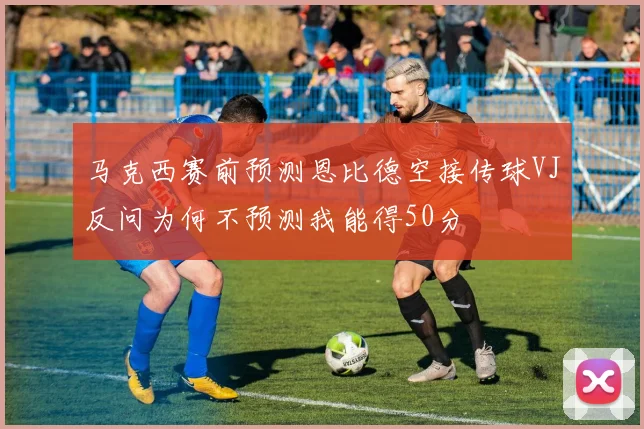马克西赛前预测恩比德空接传球VJ反问为何不预测我能得50分