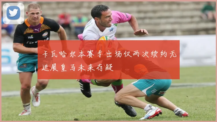 卡瓦哈尔本赛季出场仅两次续约无进展皇马未来存疑