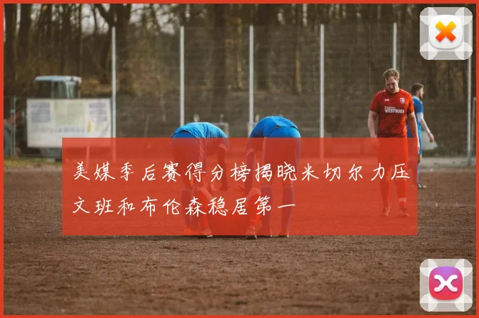 美媒季后赛得分榜揭晓米切尔力压文班和布伦森稳居第一