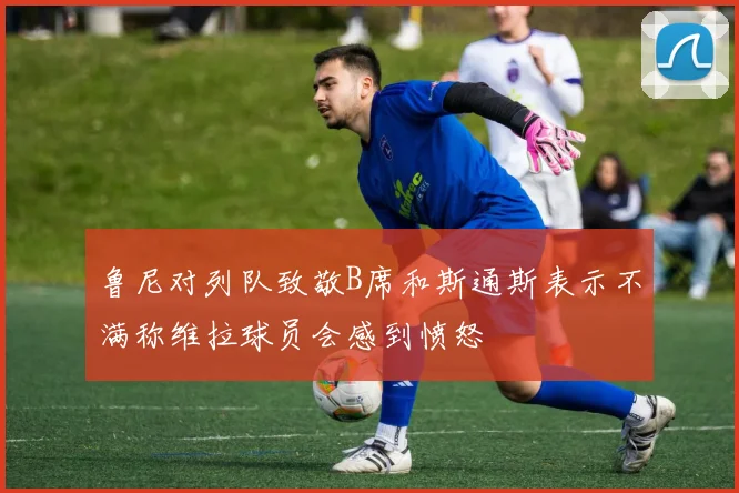 鲁尼对列队致敬B席和斯通斯表示不满称维拉球员会感到愤怒