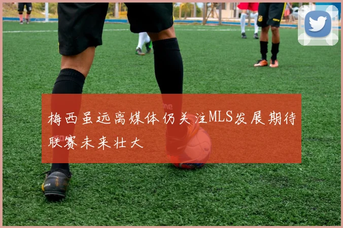梅西虽远离媒体仍关注MLS发展期待联赛未来壮大
