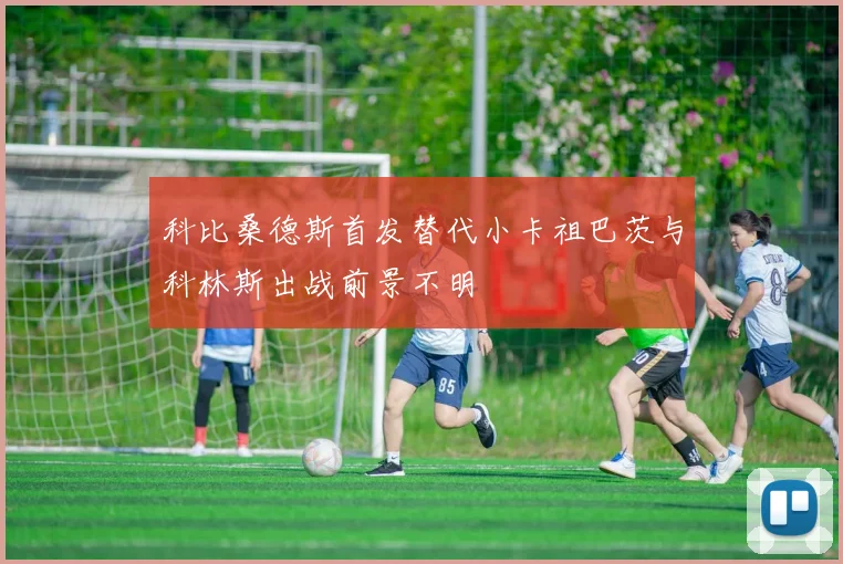 科比桑德斯首发替代小卡祖巴茨与科林斯出战前景不明