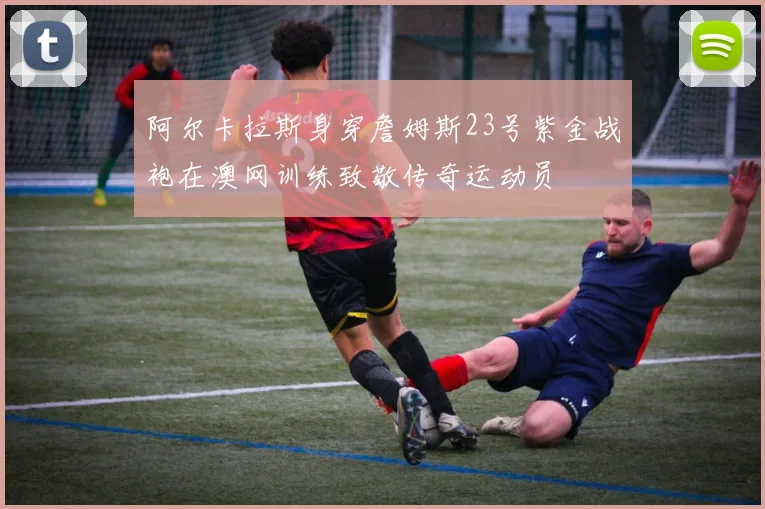 阿尔卡拉斯身穿詹姆斯23号紫金战袍在澳网训练致敬传奇运动员