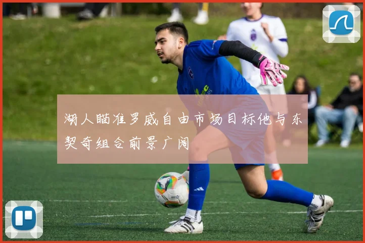 湖人瞄准罗威自由市场目标他与东契奇组合前景广阔