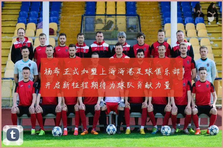 杨希正式加盟上海海港足球俱乐部开启新征程期待为球队贡献力量
