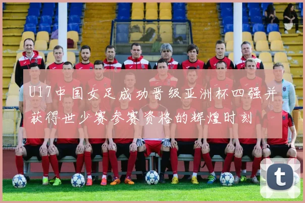 U17中国女足成功晋级亚洲杯四强并获得世少赛参赛资格的辉煌时刻