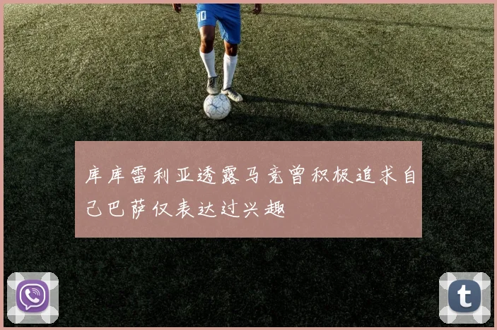 库库雷利亚透露马竞曾积极追求自己巴萨仅表达过兴趣