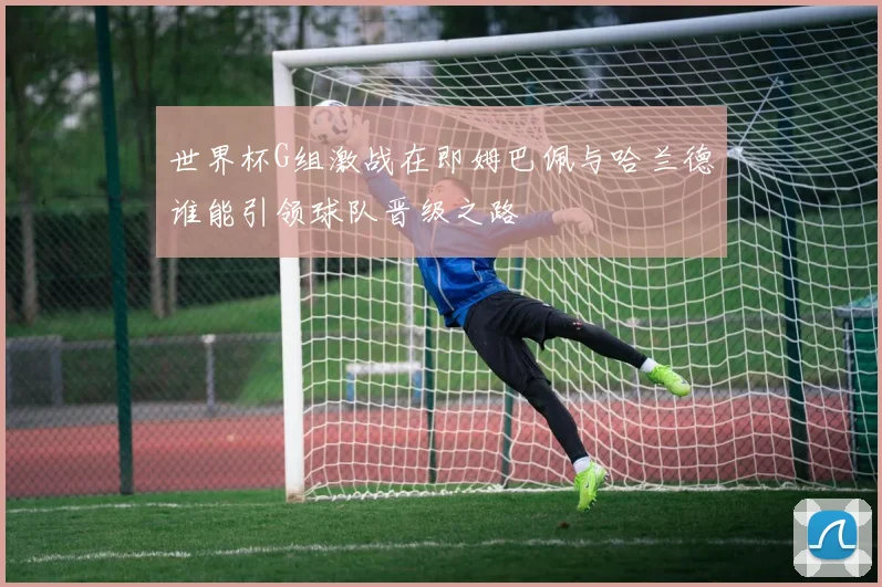世界杯G组激战在即姆巴佩与哈兰德谁能引领球队晋级之路